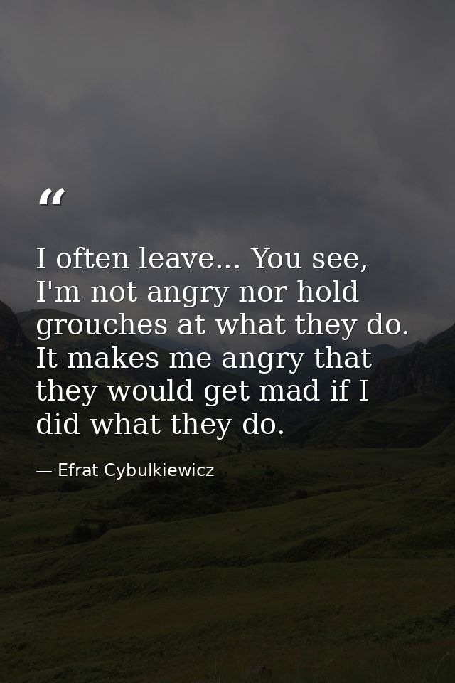 I often leave... You see, I'm not angry nor hold grouches at what they do. It makes me angry that they would get mad if  — Efrat Cybulkiewicz