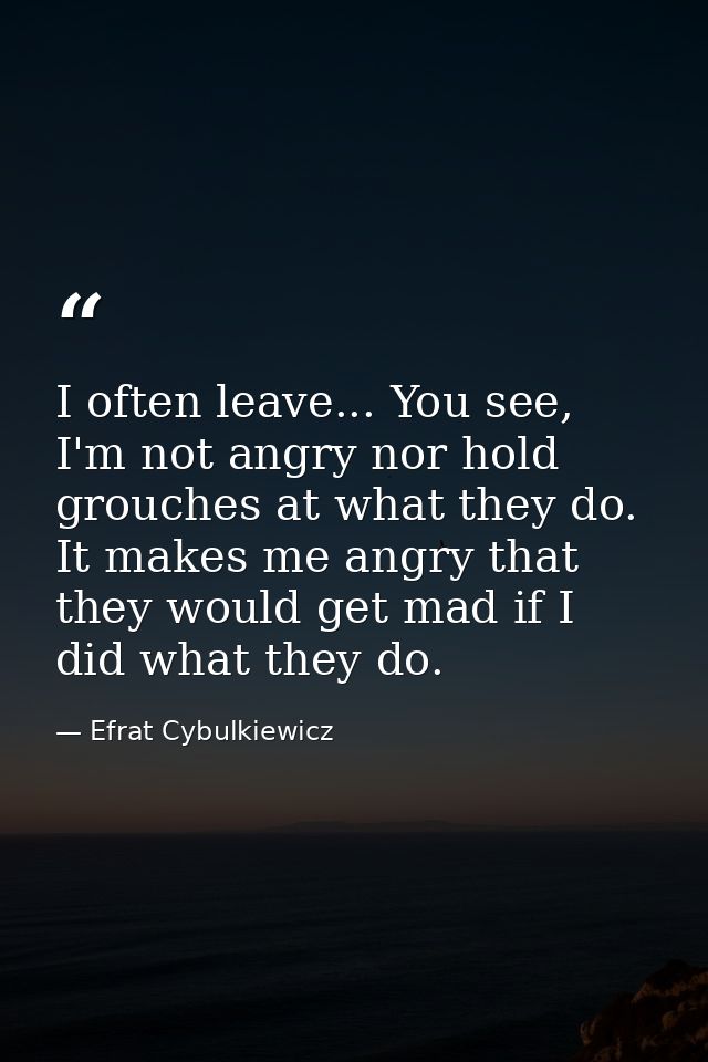 I often leave... You see, I'm not angry nor hold grouches at what they do. It makes me angry that they would get mad if  — Efrat Cybulkiewicz