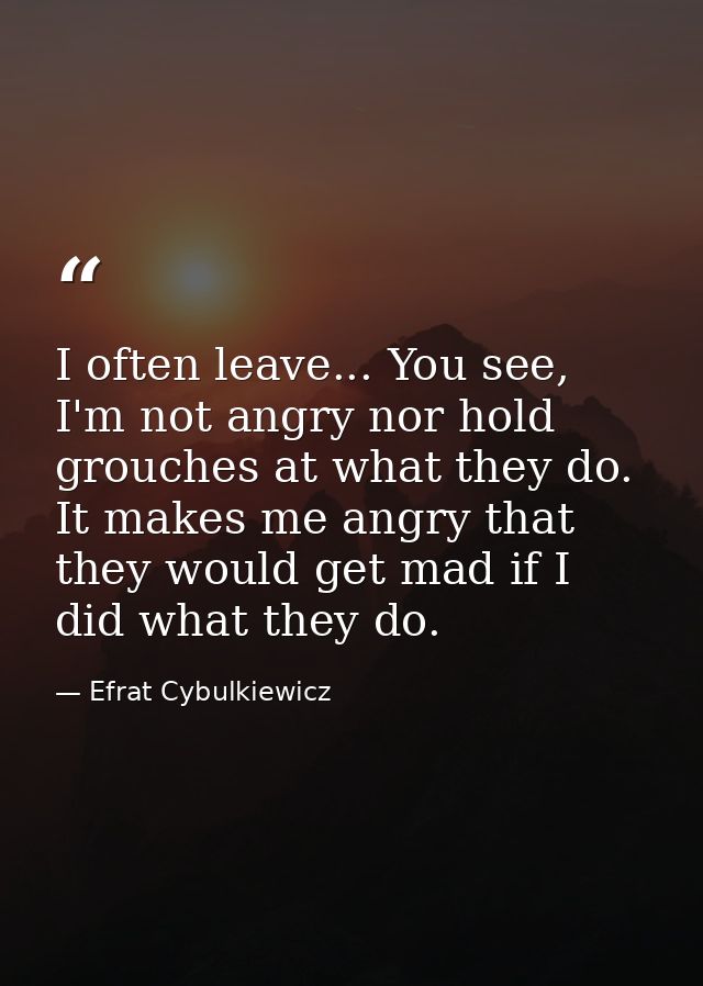 I often leave... You see, I'm not angry nor hold grouches at what they do. It makes me angry that they would get mad if  — Efrat Cybulkiewicz