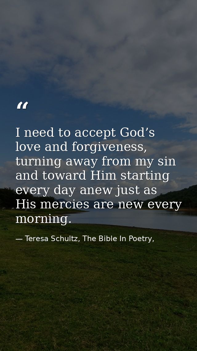 I need to accept God’s love and forgiveness, turning away from my sin and toward Him starting every day anew just as His — Teresa Schultz, The Bible In Poetry,