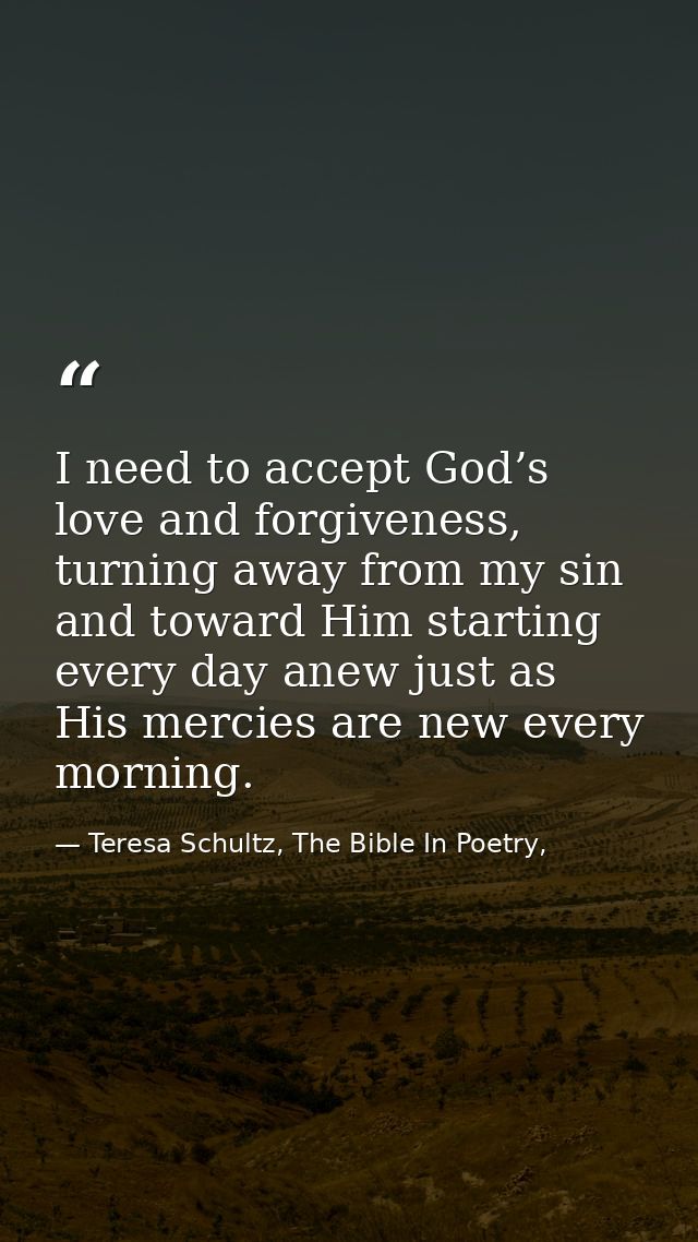 I need to accept God’s love and forgiveness, turning away from my sin and toward Him starting every day anew just as His — Teresa Schultz, The Bible In Poetry,
