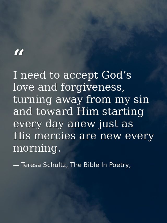 I need to accept God’s love and forgiveness, turning away from my sin and toward Him starting every day anew just as His — Teresa Schultz, The Bible In Poetry,