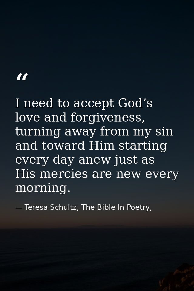I need to accept God’s love and forgiveness, turning away from my sin and toward Him starting every day anew just as His — Teresa Schultz, The Bible In Poetry,