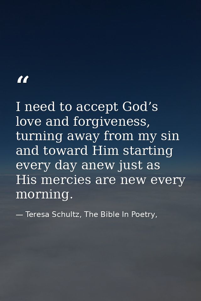 I need to accept God’s love and forgiveness, turning away from my sin and toward Him starting every day anew just as His — Teresa Schultz, The Bible In Poetry,