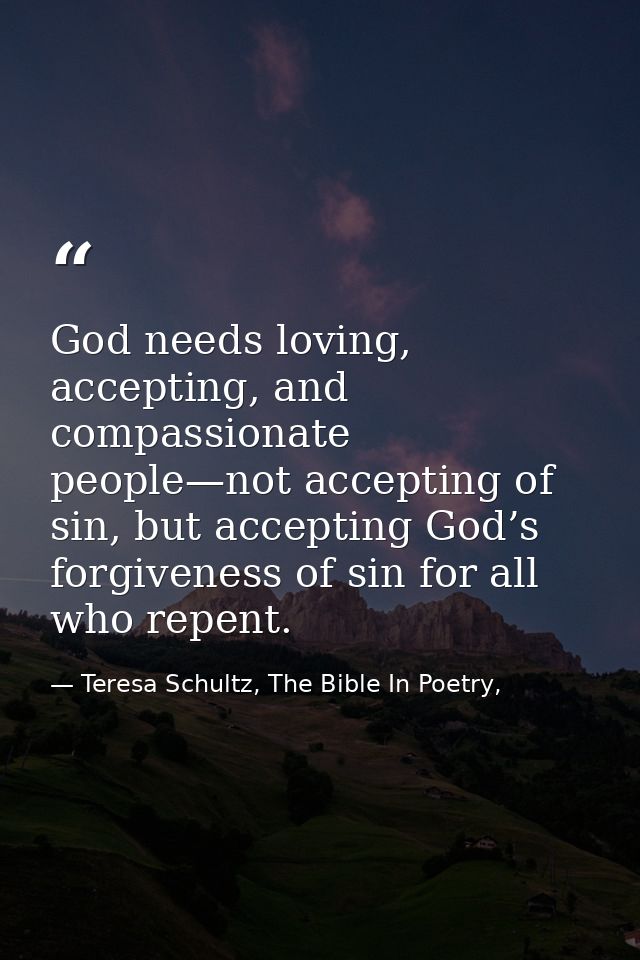 God needs loving, accepting, and compassionate people—not accepting of sin, but accepting God’s forgiveness of sin for a — Teresa Schultz, The Bible In Poetry,