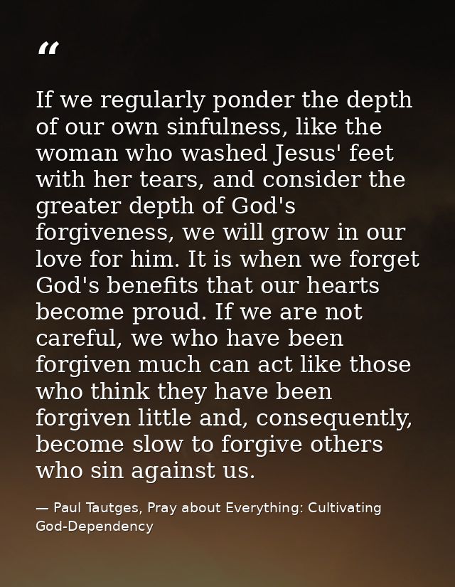 If we regularly ponder the depth of our own sinfulness, like the woman who washed Jesus' feet with her tears, and consid — Paul Tautges, Pray about Everything: Cultivating God-Dependency