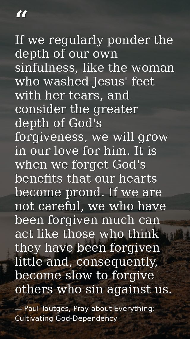 If we regularly ponder the depth of our own sinfulness, like the woman who washed Jesus' feet with her tears, and consid — Paul Tautges, Pray about Everything: Cultivating God-Dependency