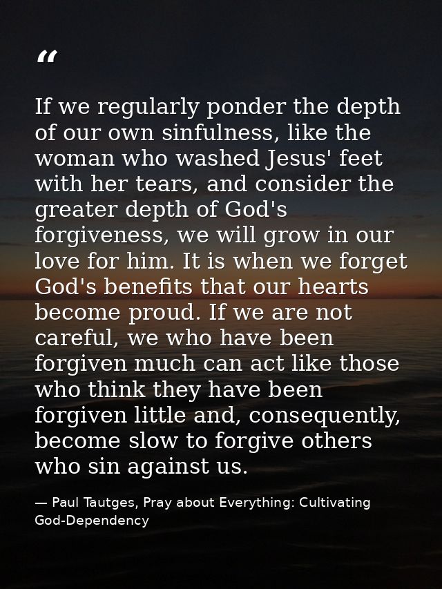 If we regularly ponder the depth of our own sinfulness, like the woman who washed Jesus' feet with her tears, and consid — Paul Tautges, Pray about Everything: Cultivating God-Dependency