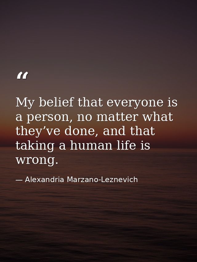 My belief that everyone is a person, no matter what they’ve done, and that taking a human life is wrong. — Alexandria Marzano-Leznevich