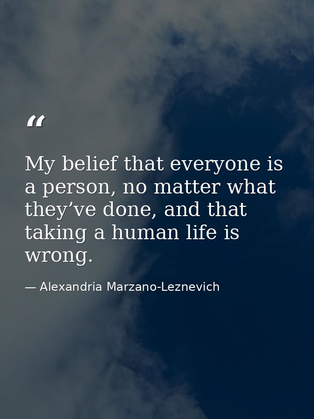 My belief that everyone is a person, no matter what they’ve done, and that taking a human life is wrong. — Alexandria Marzano-Leznevich