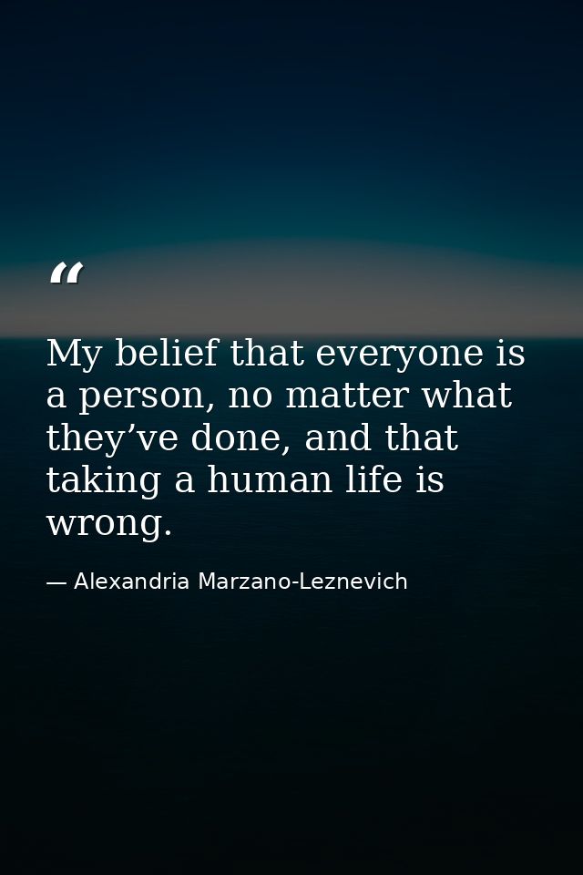 My belief that everyone is a person, no matter what they’ve done, and that taking a human life is wrong. — Alexandria Marzano-Leznevich