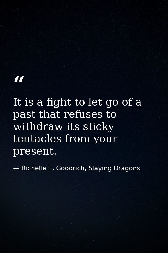 It is a fight to let go of a past that refuses to withdraw its sticky tentacles from your present. — Richelle E. Goodrich, Slaying Dragons