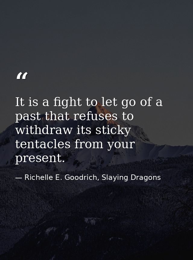 It is a fight to let go of a past that refuses to withdraw its sticky tentacles from your present. — Richelle E. Goodrich, Slaying Dragons