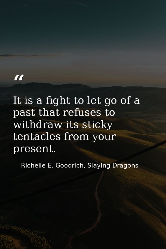 It is a fight to let go of a past that refuses to withdraw its sticky tentacles from your present. — Richelle E. Goodrich, Slaying Dragons