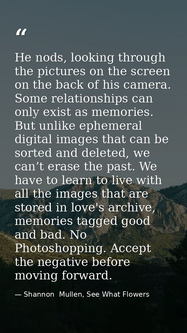 He nods, looking through the pictures on the screen on the back of his camera. Some relationships can only exist as memo — Shannon  Mullen, See What Flowers