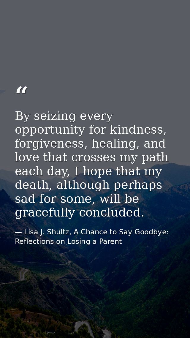 By seizing every opportunity for kindness, forgiveness, healing, and love that crosses my path each day, I hope that my  — Lisa J. Shultz, A Chance to Say Goodbye: Reflections on Losing a Parent