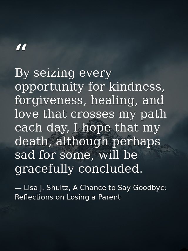 By seizing every opportunity for kindness, forgiveness, healing, and love that crosses my path each day, I hope that my  — Lisa J. Shultz, A Chance to Say Goodbye: Reflections on Losing a Parent