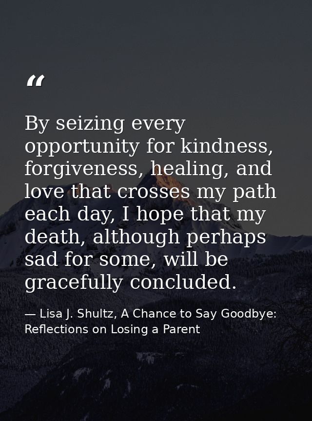 By seizing every opportunity for kindness, forgiveness, healing, and love that crosses my path each day, I hope that my  — Lisa J. Shultz, A Chance to Say Goodbye: Reflections on Losing a Parent