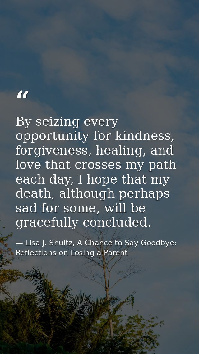 By seizing every opportunity for kindness, forgiveness, healing, and love that crosses my path each day, I hope that my  — Lisa J. Shultz, A Chance to Say Goodbye: Reflections on Losing a Parent