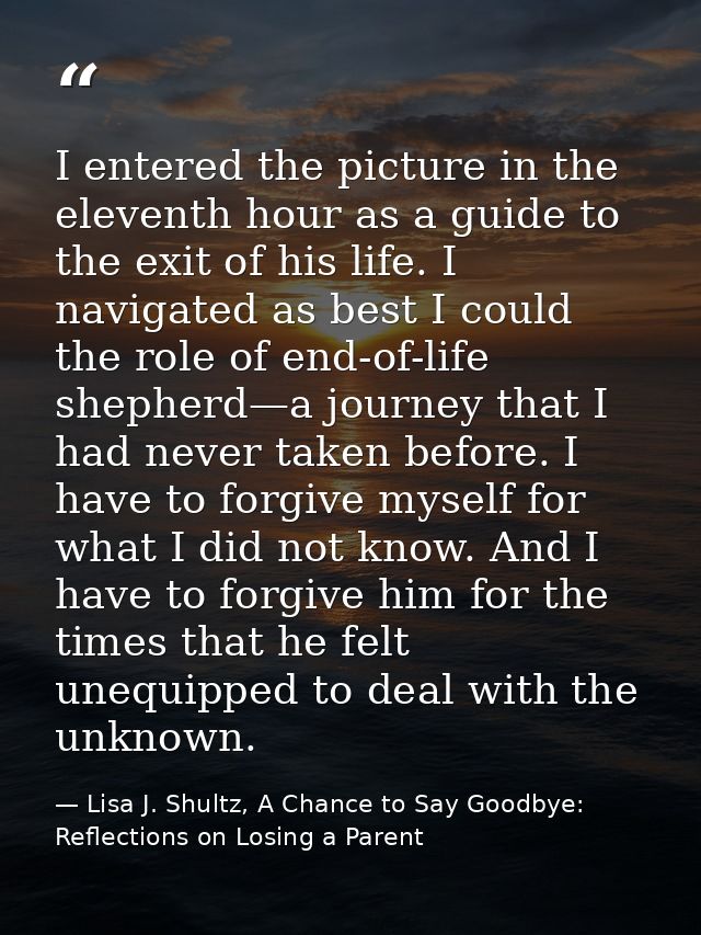I entered the picture in the eleventh hour as a guide to the exit of his life. I navigated as best I could the role of e — Lisa J. Shultz, A Chance to Say Goodbye: Reflections on Losing a Parent