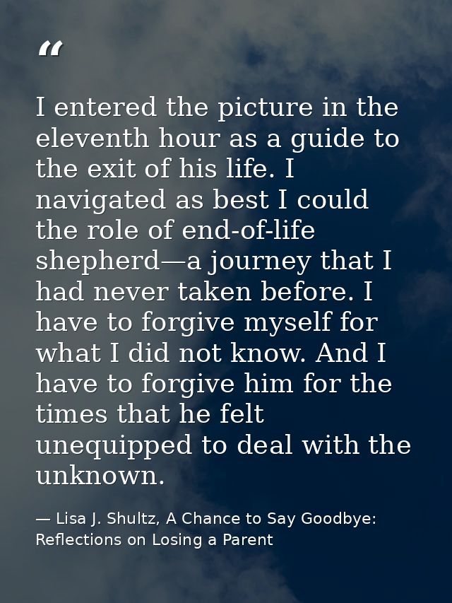 I entered the picture in the eleventh hour as a guide to the exit of his life. I navigated as best I could the role of e — Lisa J. Shultz, A Chance to Say Goodbye: Reflections on Losing a Parent