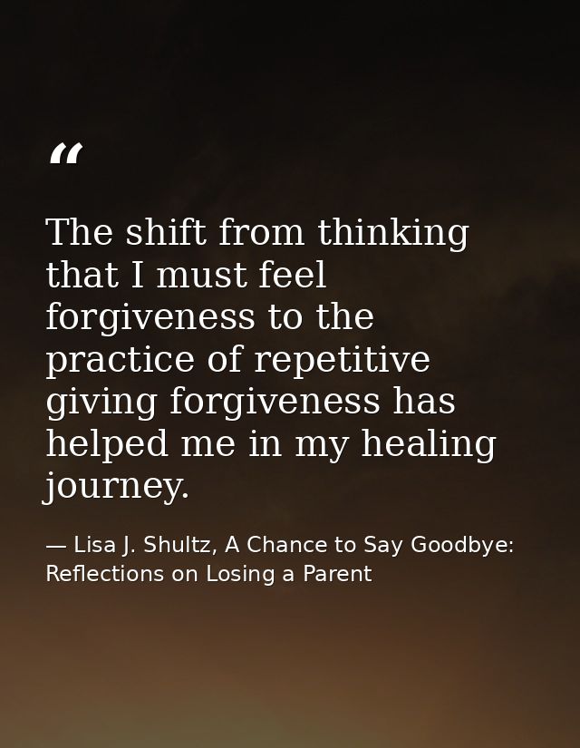 The shift from thinking that I must feel forgiveness to the practice of repetitive giving forgiveness has helped me in m — Lisa J. Shultz, A Chance to Say Goodbye: Reflections on Losing a Parent