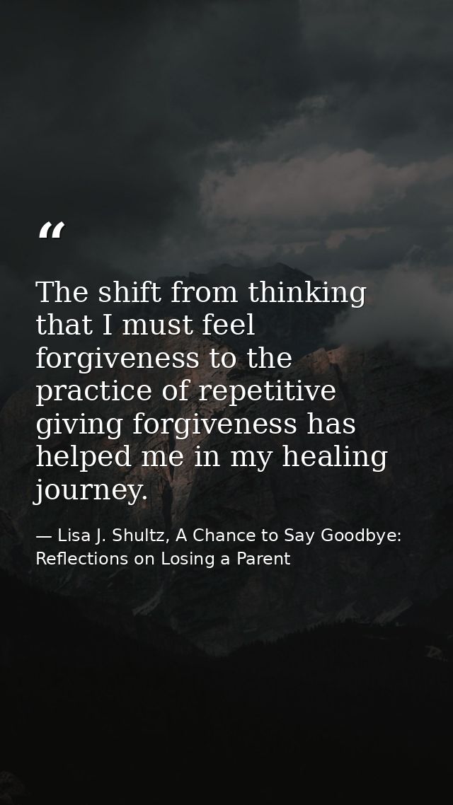 The shift from thinking that I must feel forgiveness to the practice of repetitive giving forgiveness has helped me in m — Lisa J. Shultz, A Chance to Say Goodbye: Reflections on Losing a Parent
