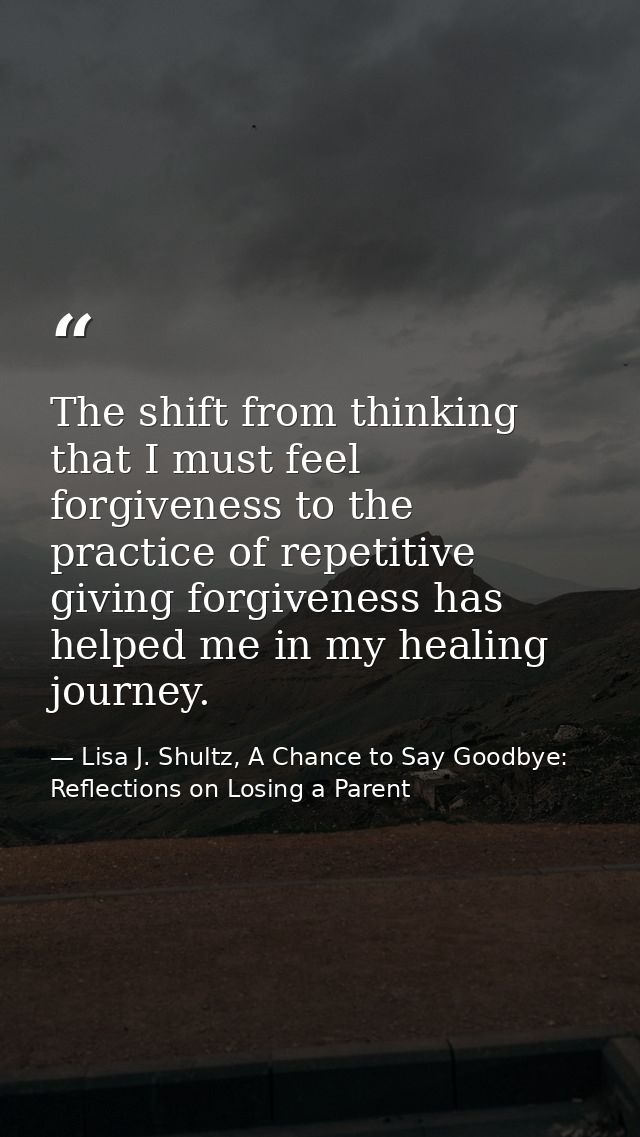 The shift from thinking that I must feel forgiveness to the practice of repetitive giving forgiveness has helped me in m — Lisa J. Shultz, A Chance to Say Goodbye: Reflections on Losing a Parent