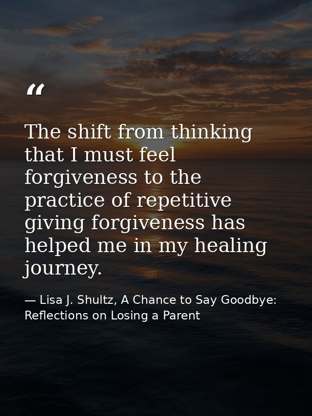 The shift from thinking that I must feel forgiveness to the practice of repetitive giving forgiveness has helped me in m — Lisa J. Shultz, A Chance to Say Goodbye: Reflections on Losing a Parent