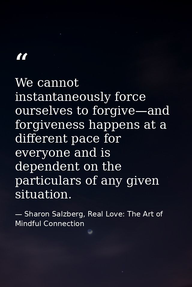 We cannot instantaneously force ourselves to forgive—and forgiveness happens at a different pace for everyone and is dep — Sharon Salzberg, Real Love: The Art of Mindful Connection