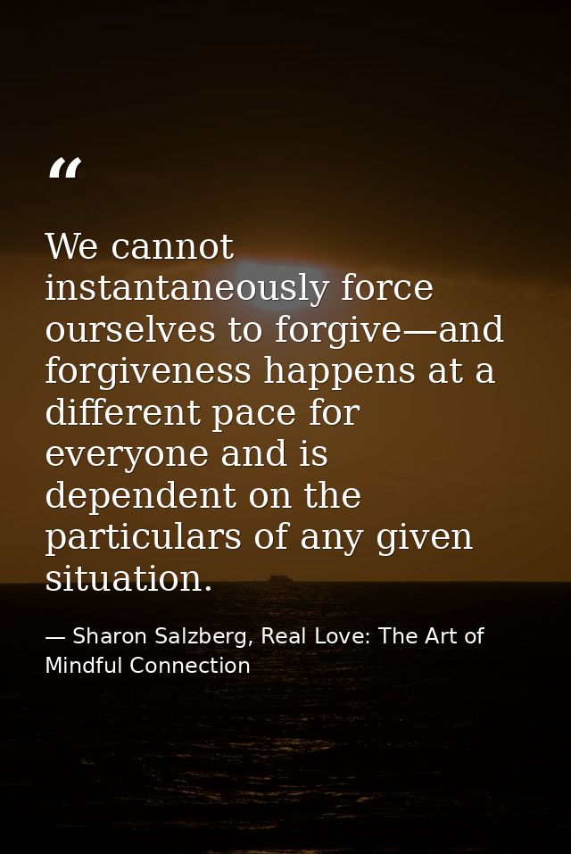 We cannot instantaneously force ourselves to forgive—and forgiveness happens at a different pace for everyone and is dep — Sharon Salzberg, Real Love: The Art of Mindful Connection
