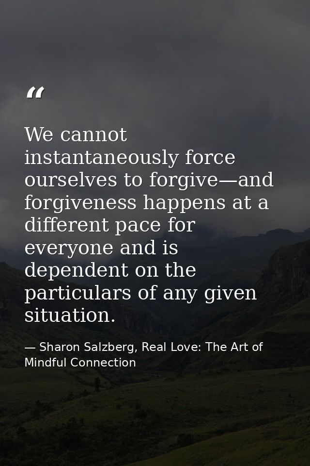 We cannot instantaneously force ourselves to forgive—and forgiveness happens at a different pace for everyone and is dep — Sharon Salzberg, Real Love: The Art of Mindful Connection