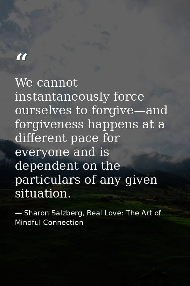 We cannot instantaneously force ourselves to forgive—and forgiveness happens at a different pace for everyone and is dep — Sharon Salzberg, Real Love: The Art of Mindful Connection