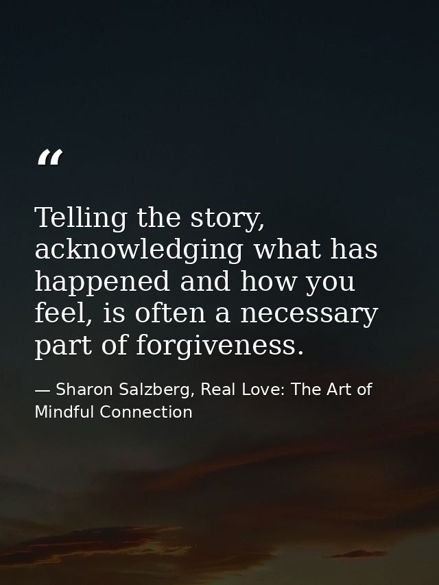 Telling the story, acknowledging what has happened and how you feel, is often a necessary part of forgiveness. — Sharon Salzberg, Real Love: The Art of Mindful Connection