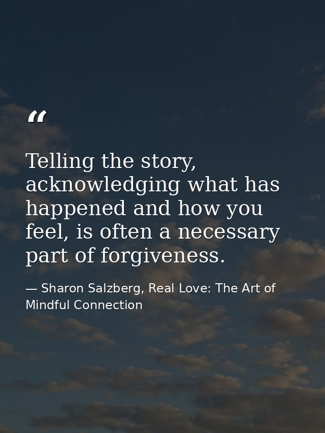 Telling the story, acknowledging what has happened and how you feel, is often a necessary part of forgiveness. — Sharon Salzberg, Real Love: The Art of Mindful Connection