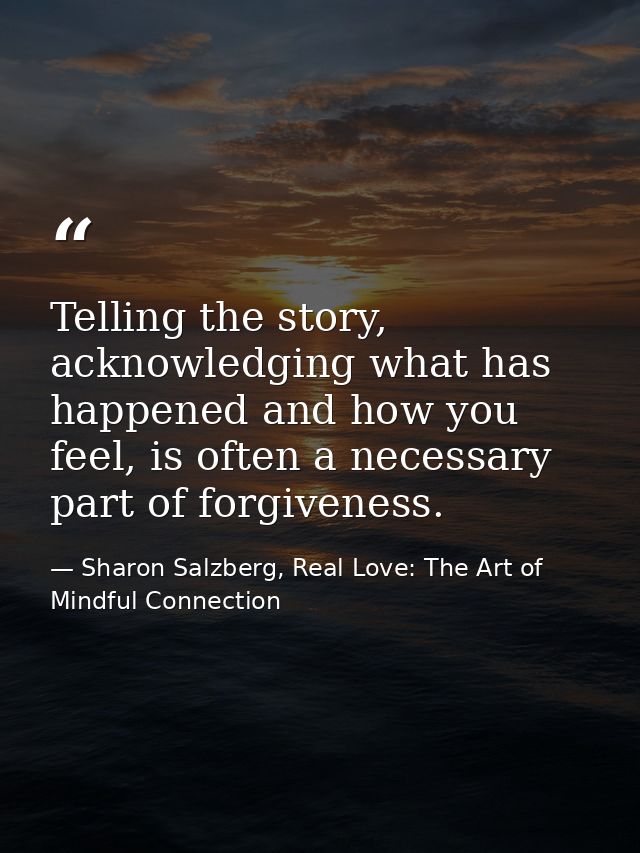 Telling the story, acknowledging what has happened and how you feel, is often a necessary part of forgiveness. — Sharon Salzberg, Real Love: The Art of Mindful Connection