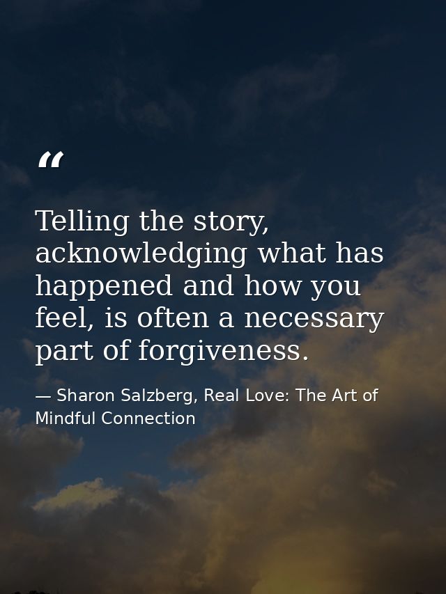 Telling the story, acknowledging what has happened and how you feel, is often a necessary part of forgiveness. — Sharon Salzberg, Real Love: The Art of Mindful Connection