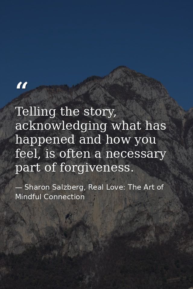 Telling the story, acknowledging what has happened and how you feel, is often a necessary part of forgiveness. — Sharon Salzberg, Real Love: The Art of Mindful Connection