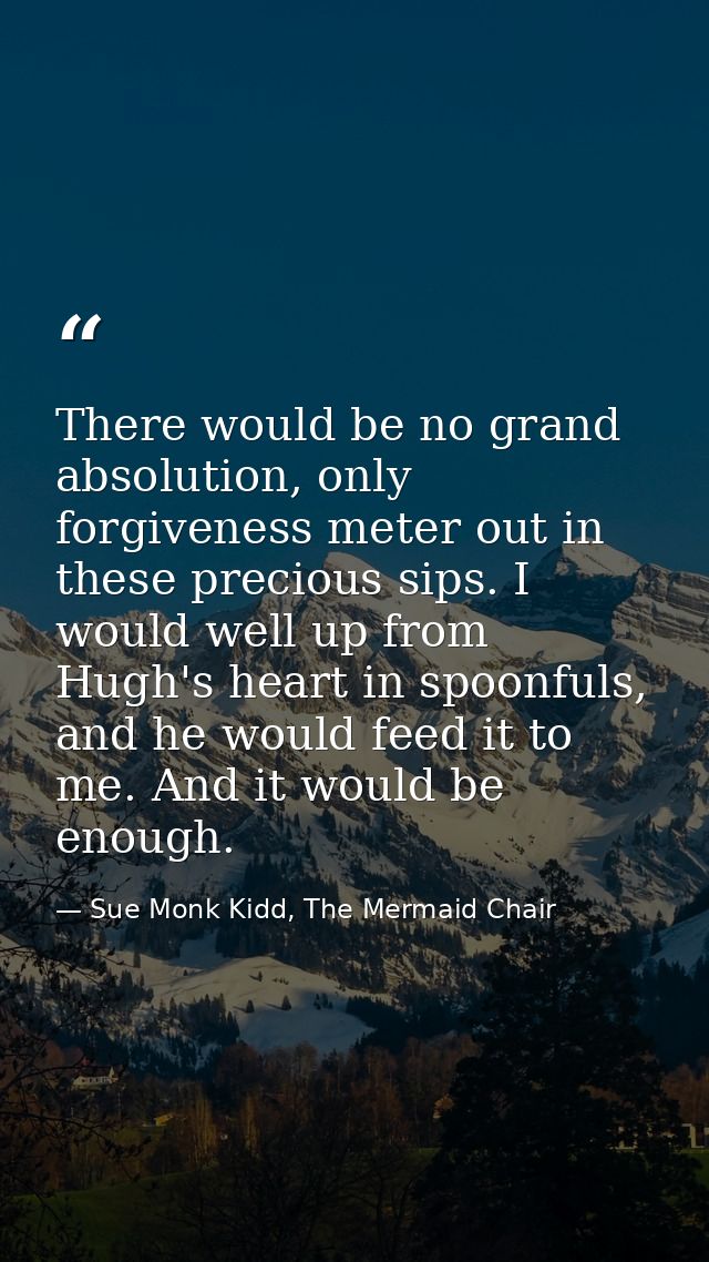There would be no grand absolution, only forgiveness meter out in these precious sips. I would well up from Hugh's heart — Sue Monk Kidd, The Mermaid Chair