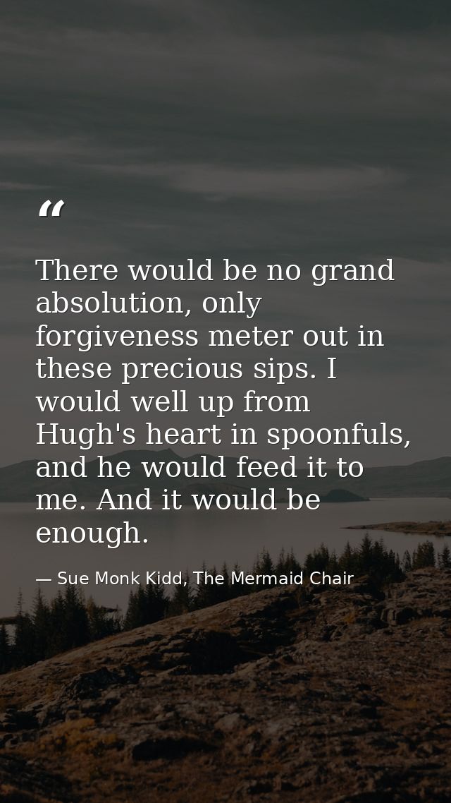 There would be no grand absolution, only forgiveness meter out in these precious sips. I would well up from Hugh's heart — Sue Monk Kidd, The Mermaid Chair