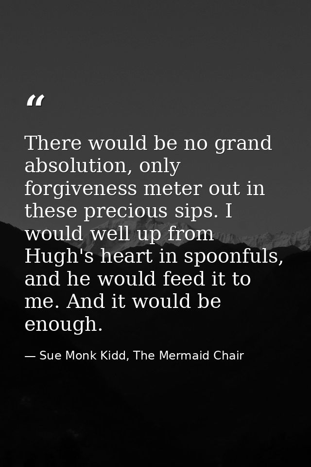 There would be no grand absolution, only forgiveness meter out in these precious sips. I would well up from Hugh's heart — Sue Monk Kidd, The Mermaid Chair