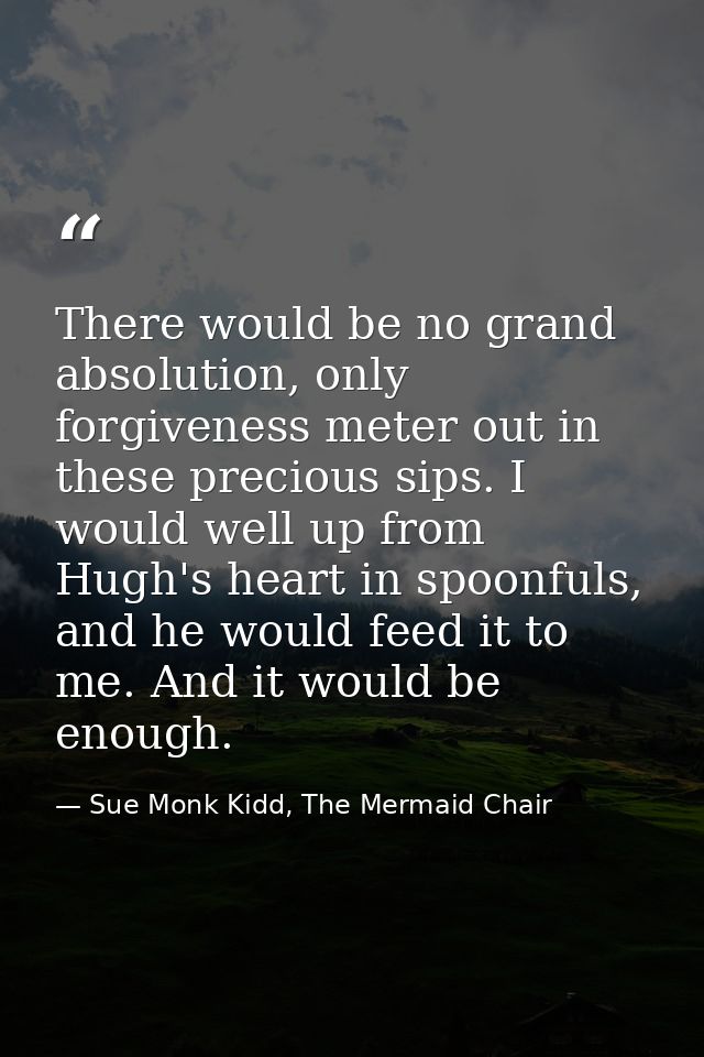 There would be no grand absolution, only forgiveness meter out in these precious sips. I would well up from Hugh's heart — Sue Monk Kidd, The Mermaid Chair