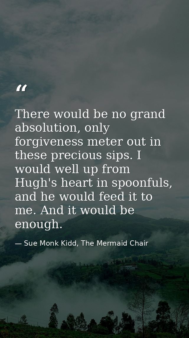 There would be no grand absolution, only forgiveness meter out in these precious sips. I would well up from Hugh's heart — Sue Monk Kidd, The Mermaid Chair