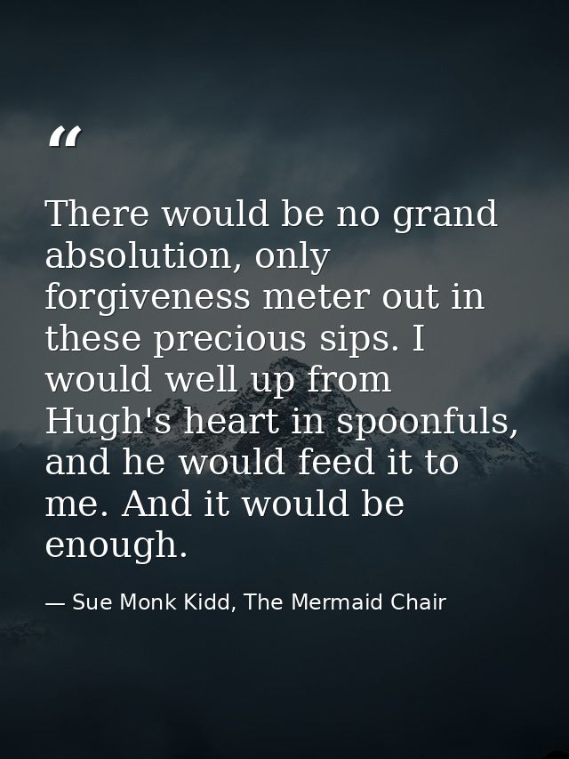 There would be no grand absolution, only forgiveness meter out in these precious sips. I would well up from Hugh's heart — Sue Monk Kidd, The Mermaid Chair