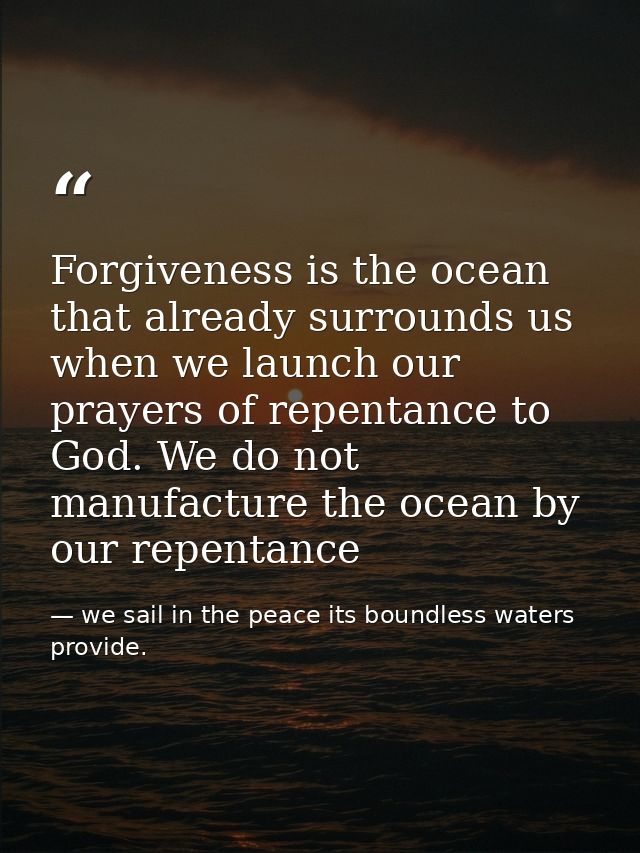 Forgiveness is the ocean that already surrounds us when we launch our prayers of repentance to God. We do not manufactur — we sail in the peace its boundless waters provide.
