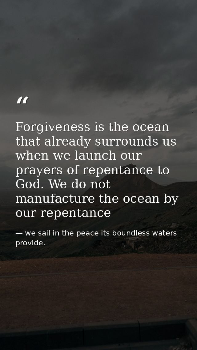 Forgiveness is the ocean that already surrounds us when we launch our prayers of repentance to God. We do not manufactur — we sail in the peace its boundless waters provide.