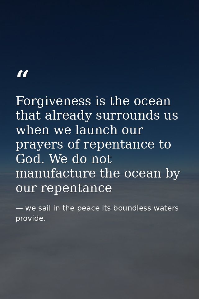 Forgiveness is the ocean that already surrounds us when we launch our prayers of repentance to God. We do not manufactur — we sail in the peace its boundless waters provide.