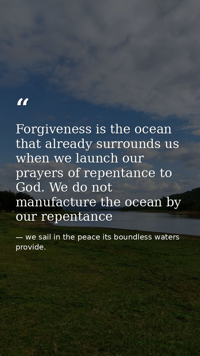 Forgiveness is the ocean that already surrounds us when we launch our prayers of repentance to God. We do not manufactur — we sail in the peace its boundless waters provide.