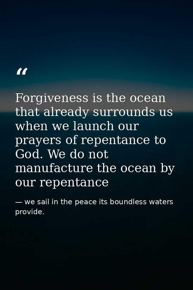 Forgiveness is the ocean that already surrounds us when we launch our prayers of repentance to God. We do not manufactur — we sail in the peace its boundless waters provide.