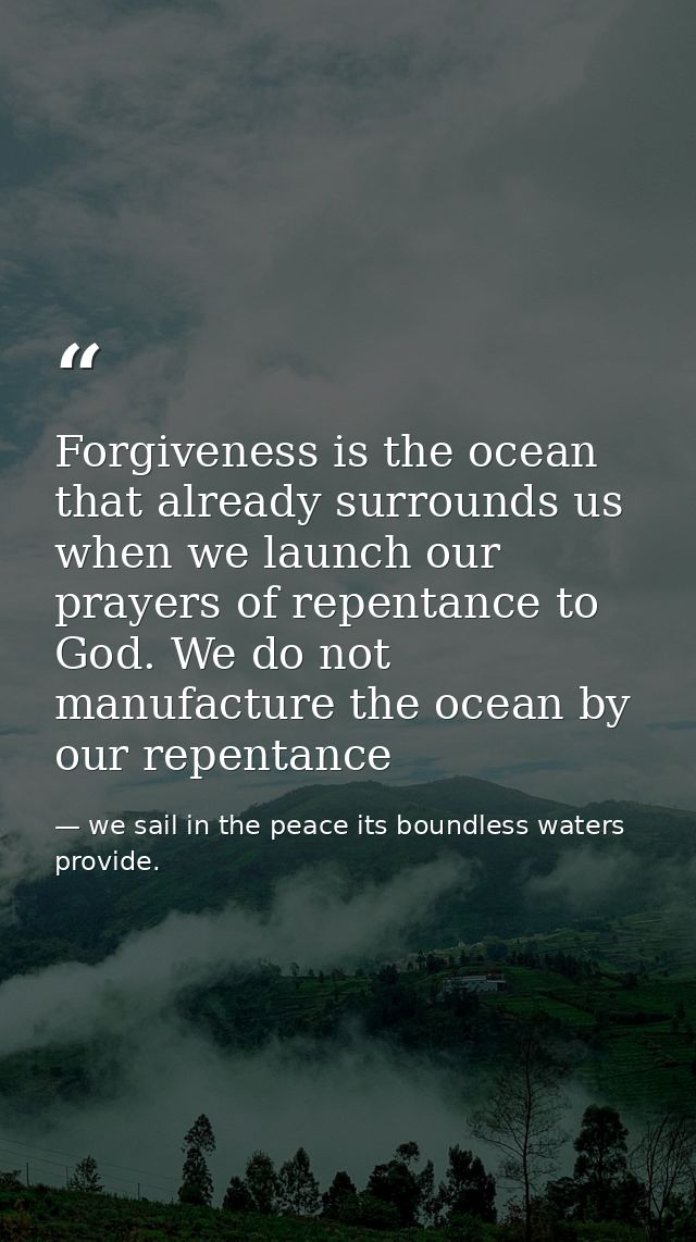 Forgiveness is the ocean that already surrounds us when we launch our prayers of repentance to God. We do not manufactur — we sail in the peace its boundless waters provide.